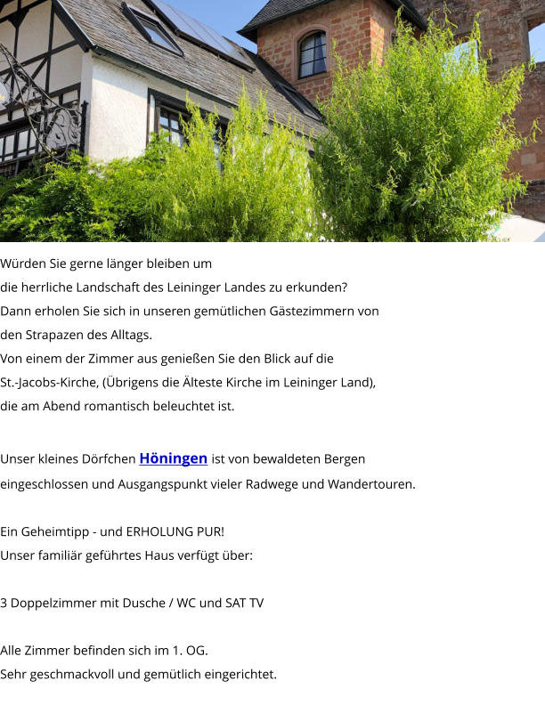 Würden Sie gerne länger bleiben um die herrliche Landschaft des Leininger Landes zu erkunden? Dann erholen Sie sich in unseren gemütlichen Gästezimmern von  den Strapazen des Alltags. Von einem der Zimmer aus genießen Sie den Blick auf die  St.-Jacobs-Kirche, (Übrigens die Älteste Kirche im Leininger Land),  die am Abend romantisch beleuchtet ist.  Unser kleines Dörfchen Höningen ist von bewaldeten Bergen  eingeschlossen und Ausgangspunkt vieler Radwege und Wandertouren.  Ein Geheimtipp - und ERHOLUNG PUR!  Unser familiär geführtes Haus verfügt über:  3 Doppelzimmer mit Dusche / WC und SAT TV  Alle Zimmer befinden sich im 1. OG. Sehr geschmackvoll und gemütlich eingerichtet.