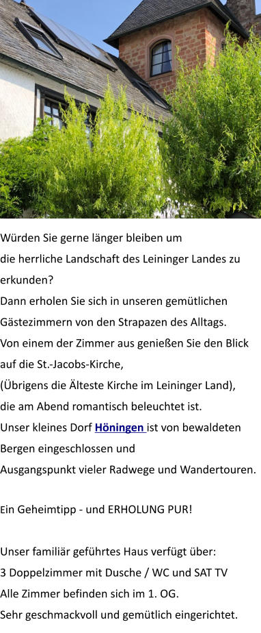 Würden Sie gerne länger bleiben um die herrliche Landschaft des Leininger Landes zu erkunden? Dann erholen Sie sich in unseren gemütlichen Gästezimmern von den Strapazen des Alltags. Von einem der Zimmer aus genießen Sie den Blick auf die St.-Jacobs-Kirche,  (Übrigens die Älteste Kirche im Leininger Land),  die am Abend romantisch beleuchtet ist. Unser kleines Dorf Höningen ist von bewaldeten Bergen eingeschlossen und Ausgangspunkt vieler Radwege und Wandertouren.  Ein Geheimtipp - und ERHOLUNG PUR!   Unser familiär geführtes Haus verfügt über: 3 Doppelzimmer mit Dusche / WC und SAT TV Alle Zimmer befinden sich im 1. OG. Sehr geschmackvoll und gemütlich eingerichtet.